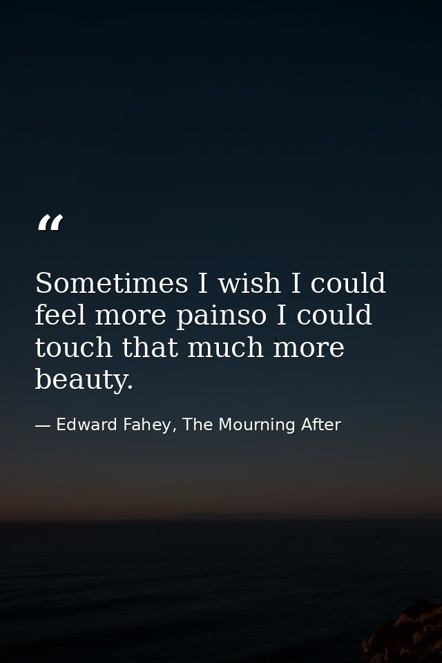 Sometimes I wish I could feel more painso I could touch that much more beauty. — Edward Fahey, The Mourning After