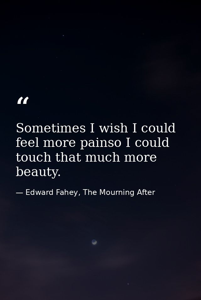 Sometimes I wish I could feel more painso I could touch that much more beauty. — Edward Fahey, The Mourning After