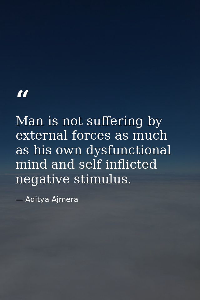 Man is not suffering by external forces as much as his own dysfunctional mind and self inflicted negative stimulus. — Aditya Ajmera