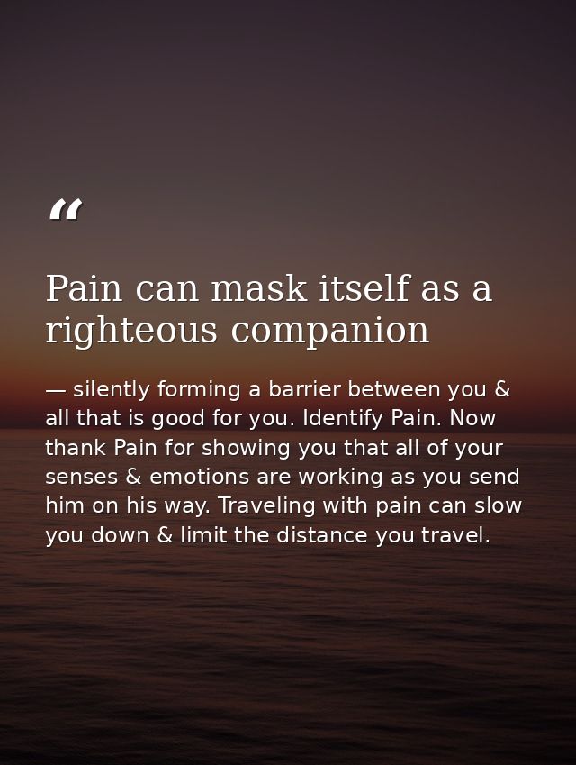 Pain can mask itself as a righteous companion — silently forming a barrier between you & all that is good for you. Identify Pain. Now thank Pain for showing you that all of your senses & emotions are working as you send him on his way. Traveling with pain can slow you down & limit the distance you travel.