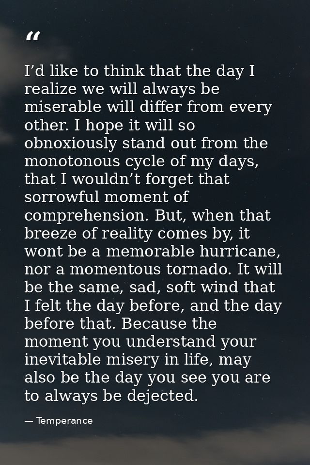 I’d like to think that the day I realize we will always be miserable will differ from every other. I hope it will so obn — Temperance
