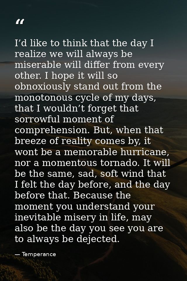 I’d like to think that the day I realize we will always be miserable will differ from every other. I hope it will so obn — Temperance