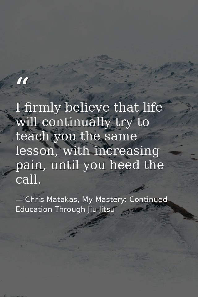 I firmly believe that life will continually try to teach you the same lesson, with increasing pain, until you heed the c — Chris Matakas, My Mastery: Continued Education Through Jiu Jitsu