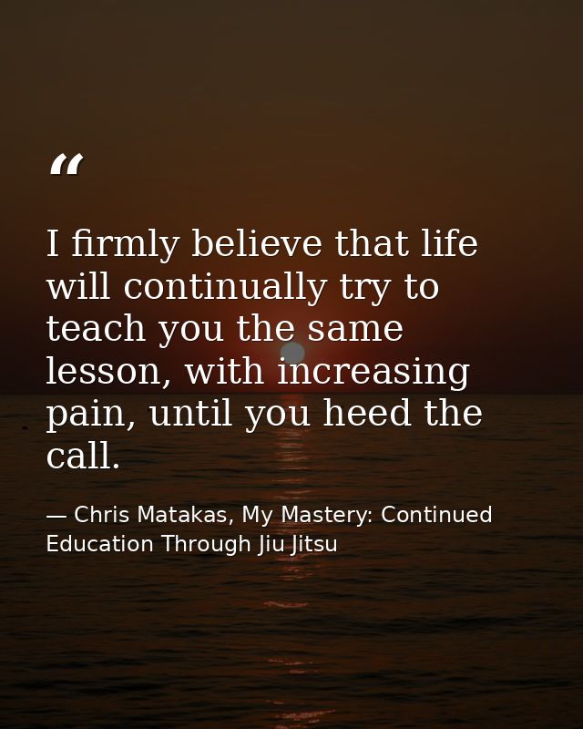 I firmly believe that life will continually try to teach you the same lesson, with increasing pain, until you heed the c — Chris Matakas, My Mastery: Continued Education Through Jiu Jitsu