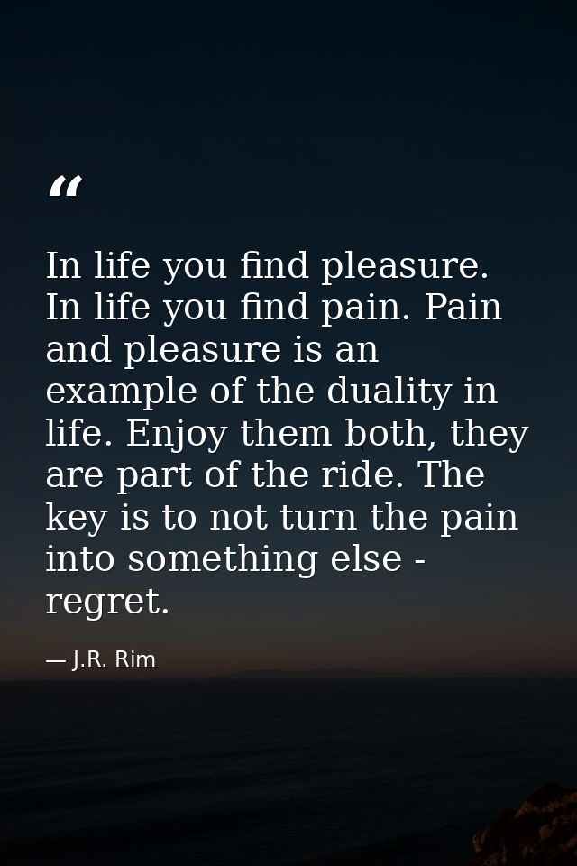 In life you find pleasure. In life you find pain. Pain and pleasure is an example of the duality in life. Enjoy them bot — J.R. Rim