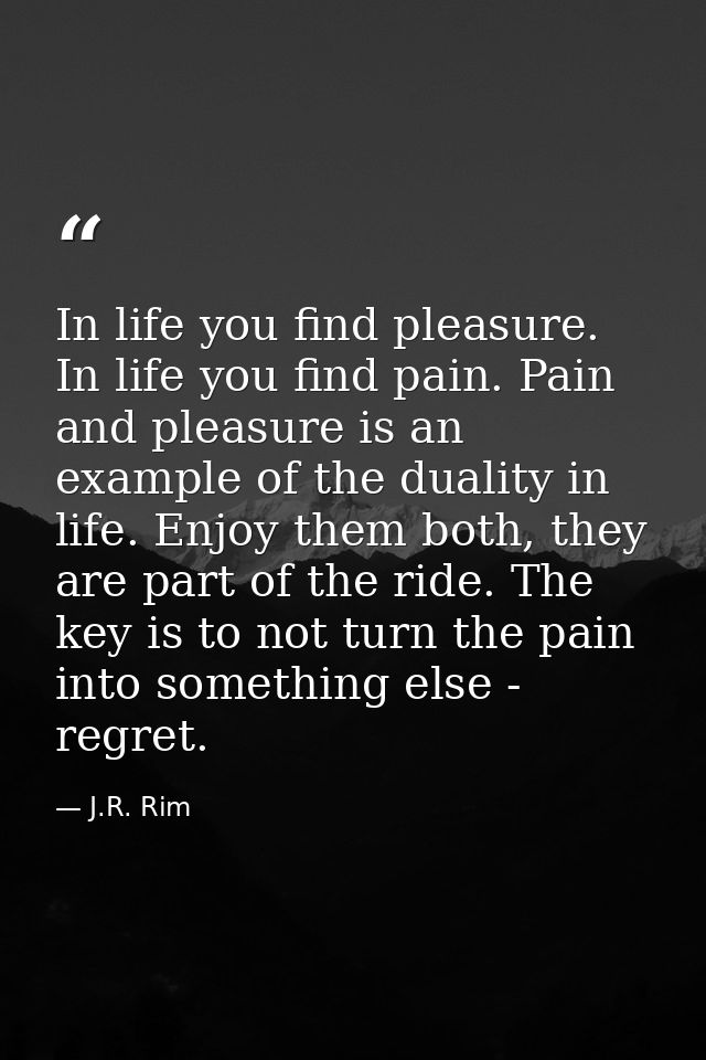 In life you find pleasure. In life you find pain. Pain and pleasure is an example of the duality in life. Enjoy them bot — J.R. Rim
