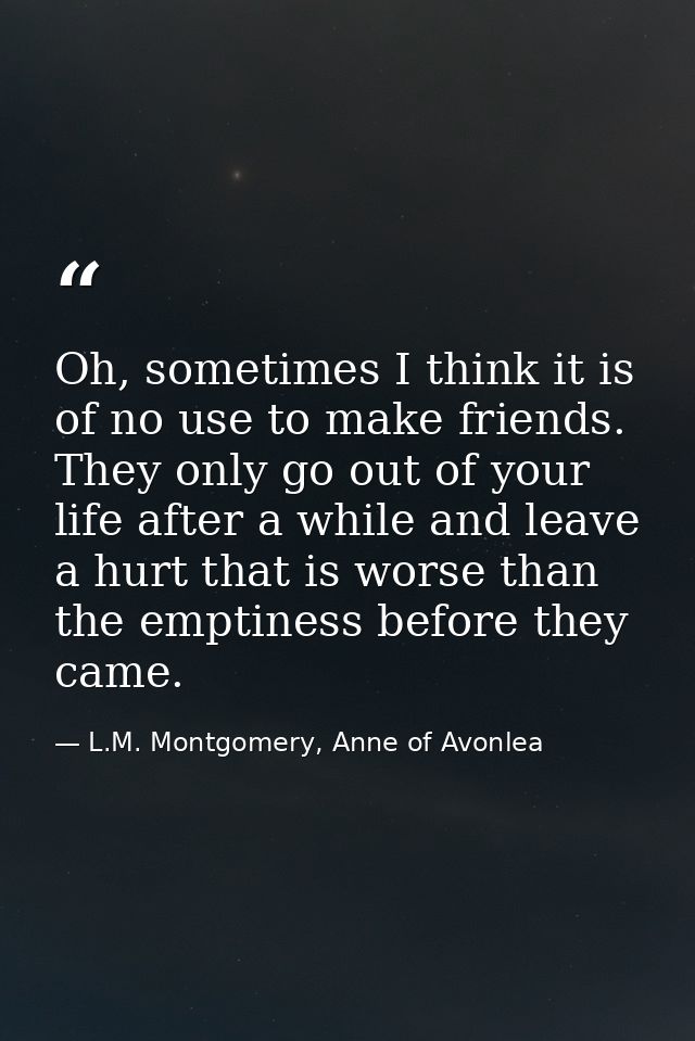 Oh, sometimes I think it is of no use to make friends. They only go out of your life after a while and leave a hurt that — L.M. Montgomery, Anne of Avonlea