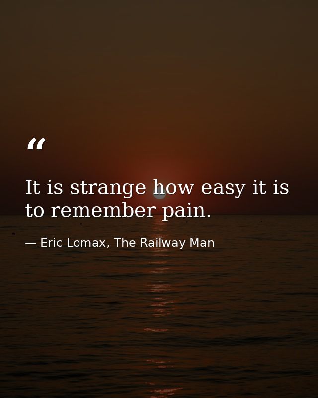 It is strange how easy it is to remember pain. — Eric Lomax, The Railway Man