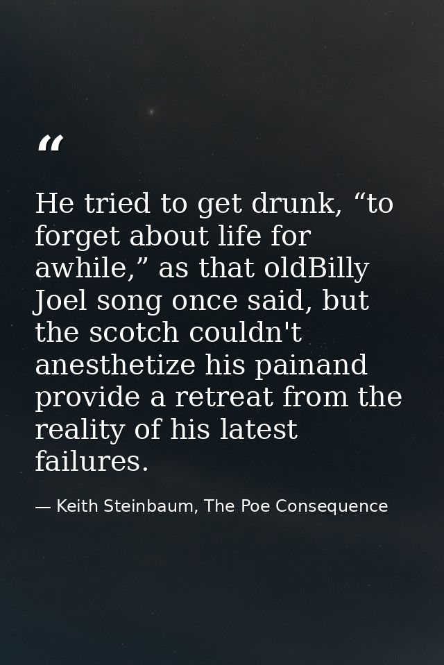 He tried to get drunk, “to forget about life for awhile,” as that oldBilly Joel song once said, but the scotch couldn't  — Keith Steinbaum, The Poe Consequence