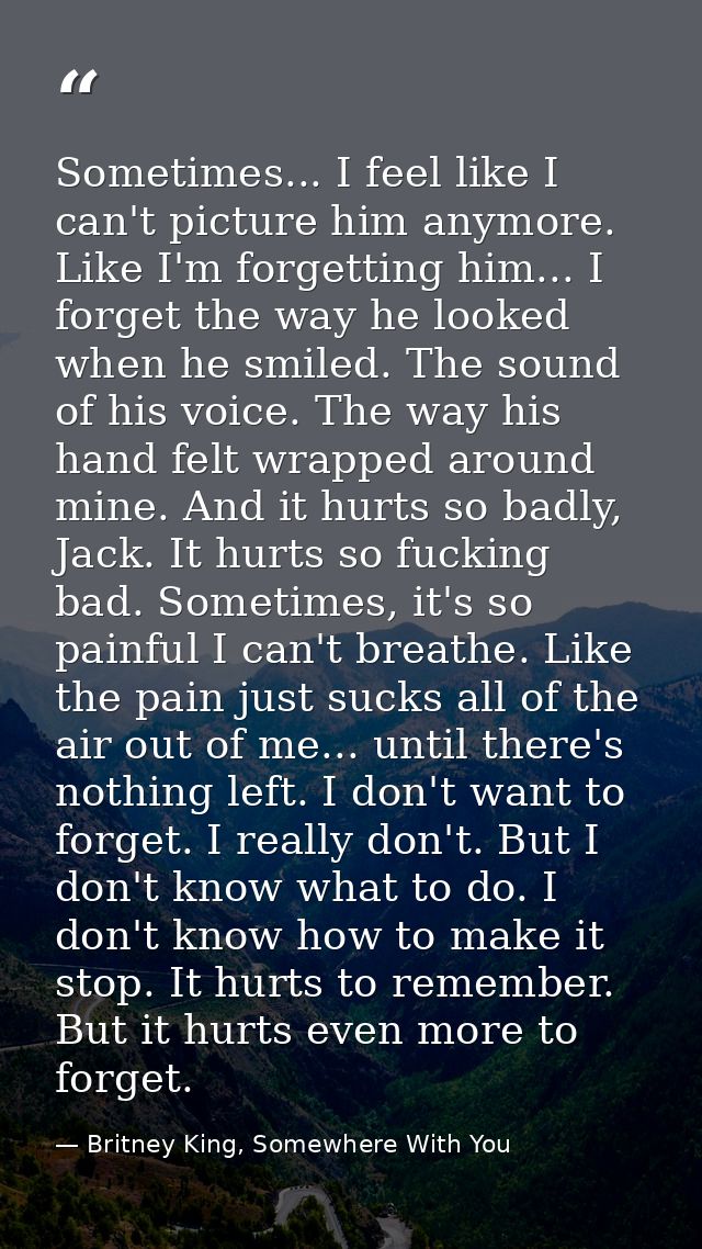 Sometimes... I feel like I can't picture him anymore. Like I'm forgetting him... I forget the way he looked when he smil — Britney King, Somewhere With You