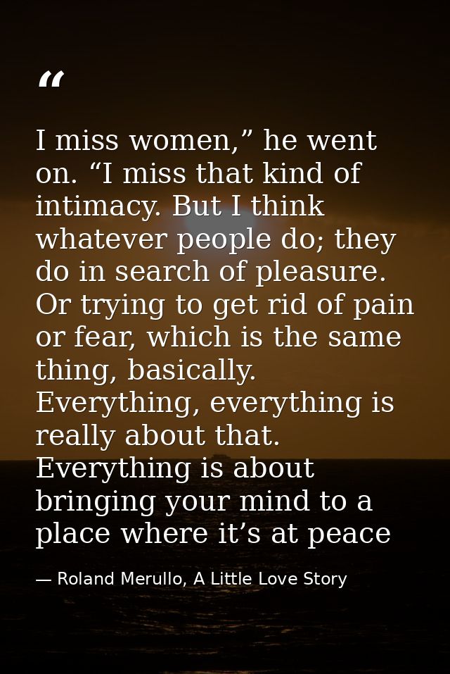 I miss women,” he went on. “I miss that kind of intimacy. But I think whatever people do; they do in search of pleasure. — Roland Merullo, A Little Love Story