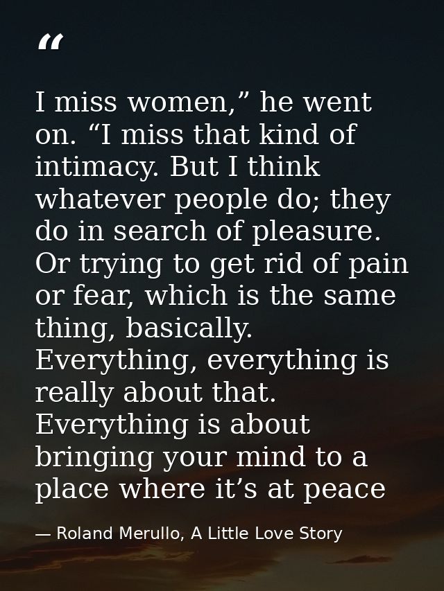 I miss women,” he went on. “I miss that kind of intimacy. But I think whatever people do; they do in search of pleasure. — Roland Merullo, A Little Love Story