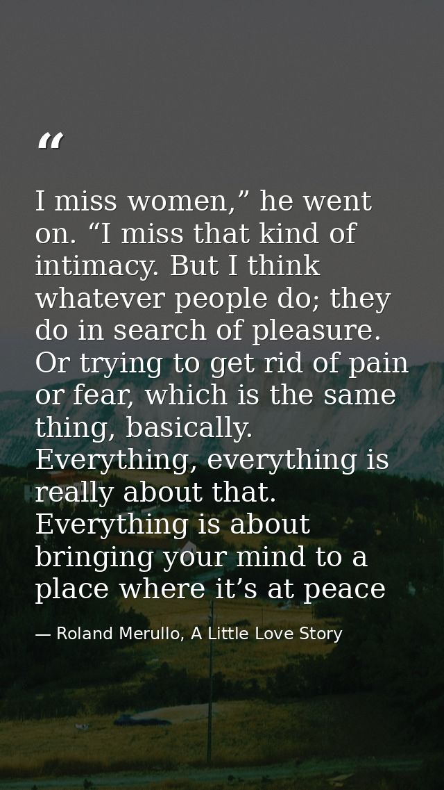 I miss women,” he went on. “I miss that kind of intimacy. But I think whatever people do; they do in search of pleasure. — Roland Merullo, A Little Love Story