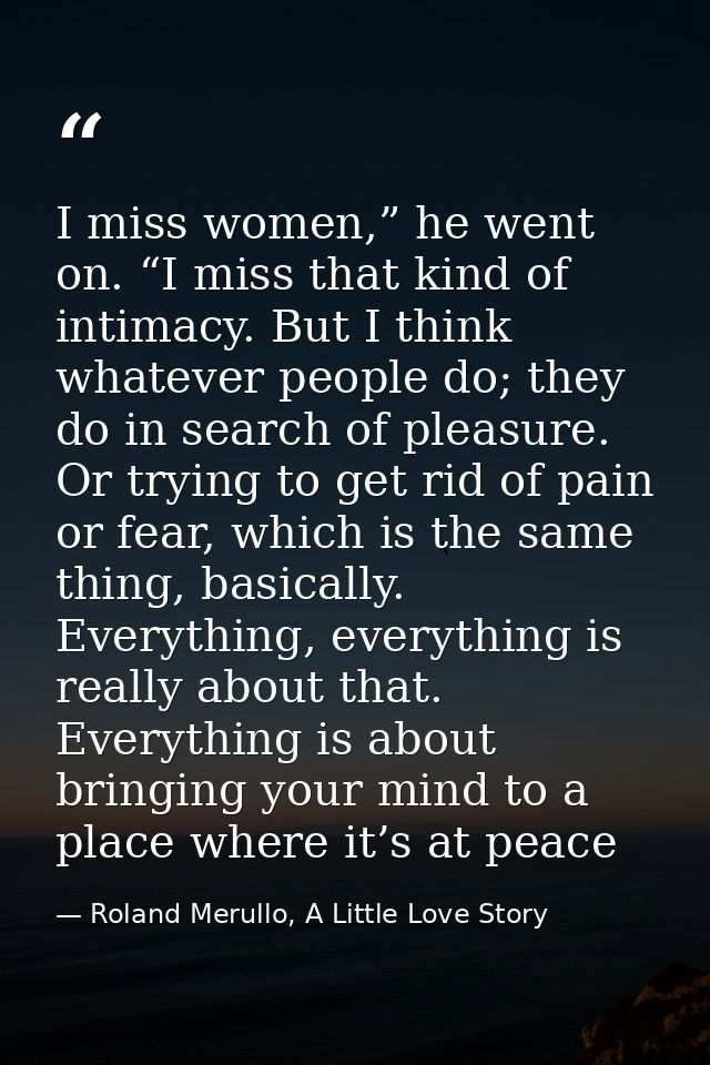 I miss women,” he went on. “I miss that kind of intimacy. But I think whatever people do; they do in search of pleasure. — Roland Merullo, A Little Love Story