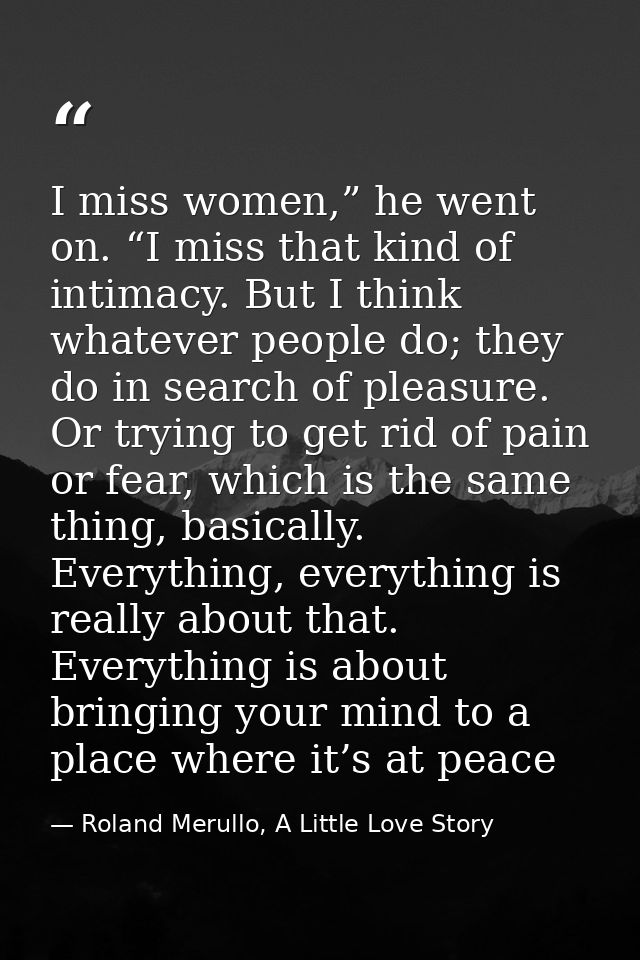 I miss women,” he went on. “I miss that kind of intimacy. But I think whatever people do; they do in search of pleasure. — Roland Merullo, A Little Love Story