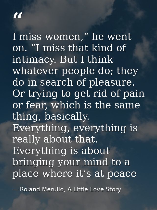 I miss women,” he went on. “I miss that kind of intimacy. But I think whatever people do; they do in search of pleasure. — Roland Merullo, A Little Love Story