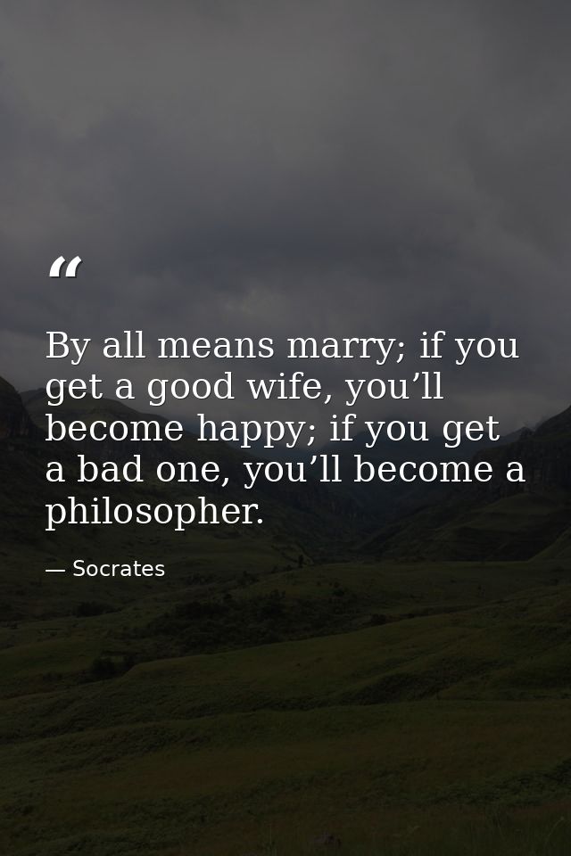 By all means marry; if you get a good wife, you’ll become happy; if you get a bad one, you’ll become a philosopher. — Socrates