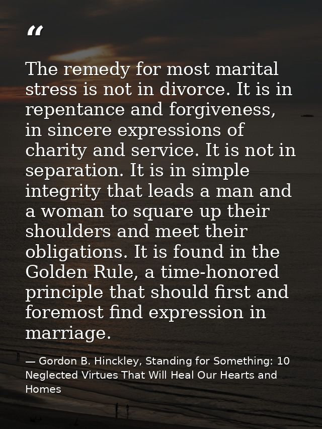 The remedy for most marital stress is not in divorce. It is in repentance and forgiveness, in sincere expressions of cha — Gordon B. Hinckley, Standing for Something: 10 Neglected Virtues That Will Heal Our Hearts and Homes