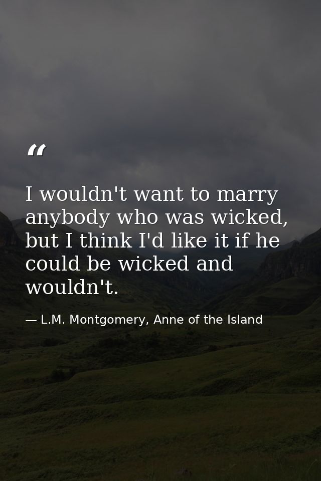 I wouldn't want to marry anybody who was wicked, but I think I'd like it if he could be wicked and wouldn't. — L.M. Montgomery, Anne of the Island