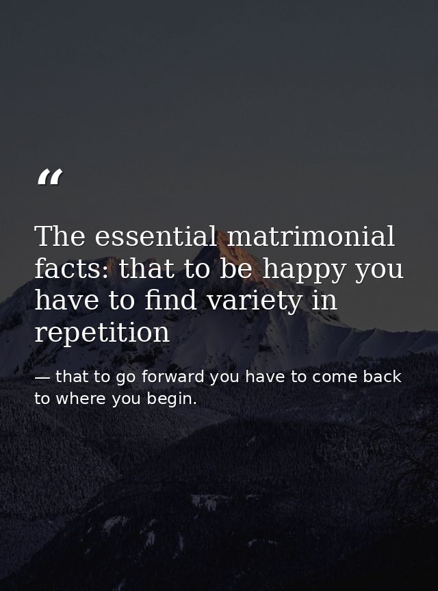 The essential matrimonial facts: that to be happy you have to find variety in repetition — that to go forward you have to come back to where you begin.