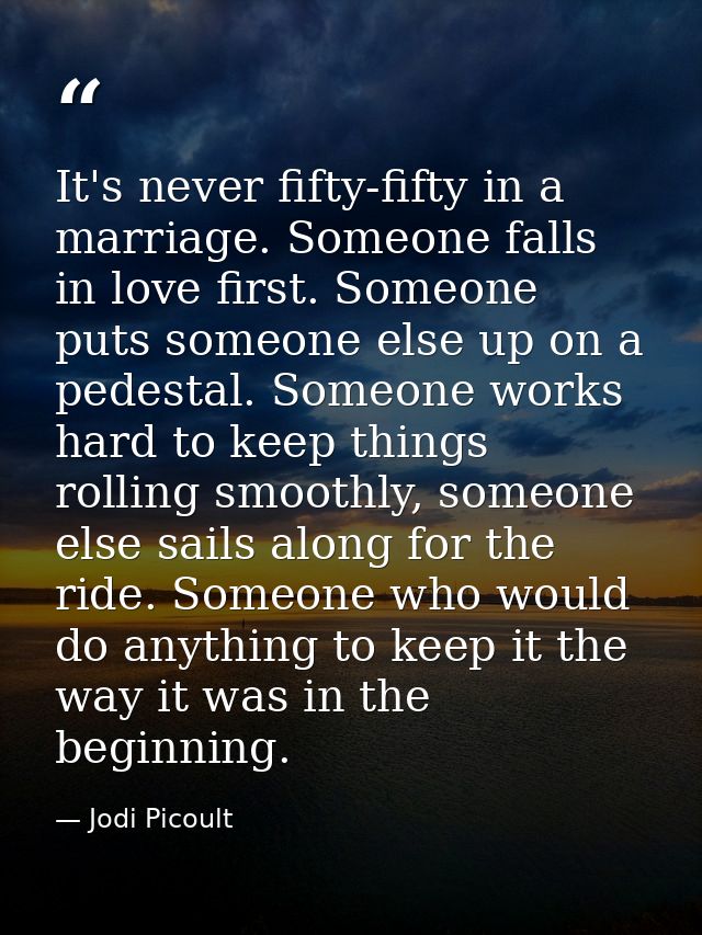 It's never fifty-fifty in a marriage. Someone falls in love first. Someone puts someone else up on a pedestal. Someone w — Jodi Picoult