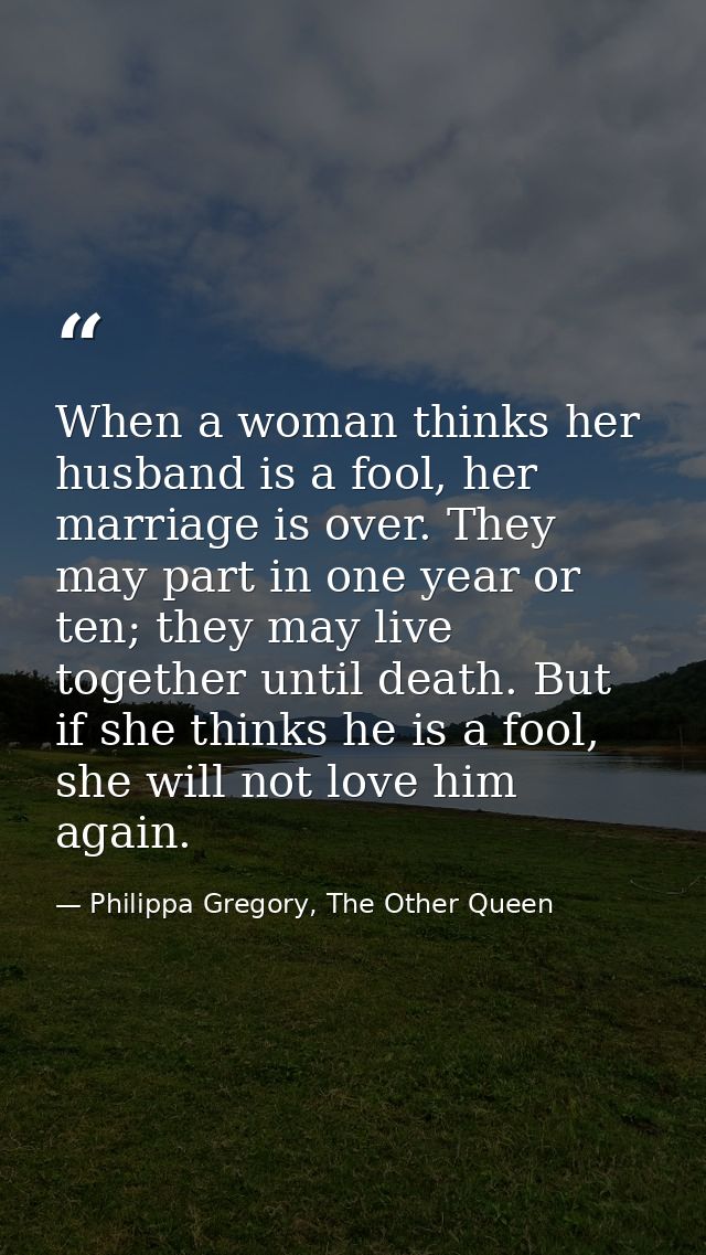 When a woman thinks her husband is a fool, her marriage is over. They may part in one year or ten; they may live togethe — Philippa Gregory, The Other Queen