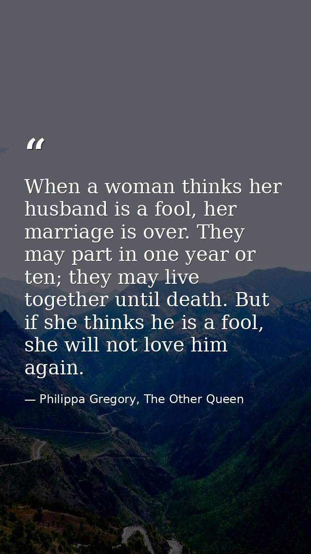 When a woman thinks her husband is a fool, her marriage is over. They may part in one year or ten; they may live togethe — Philippa Gregory, The Other Queen