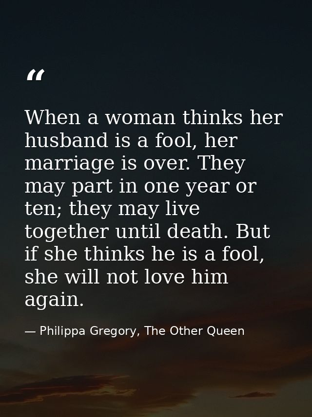 When a woman thinks her husband is a fool, her marriage is over. They may part in one year or ten; they may live togethe — Philippa Gregory, The Other Queen