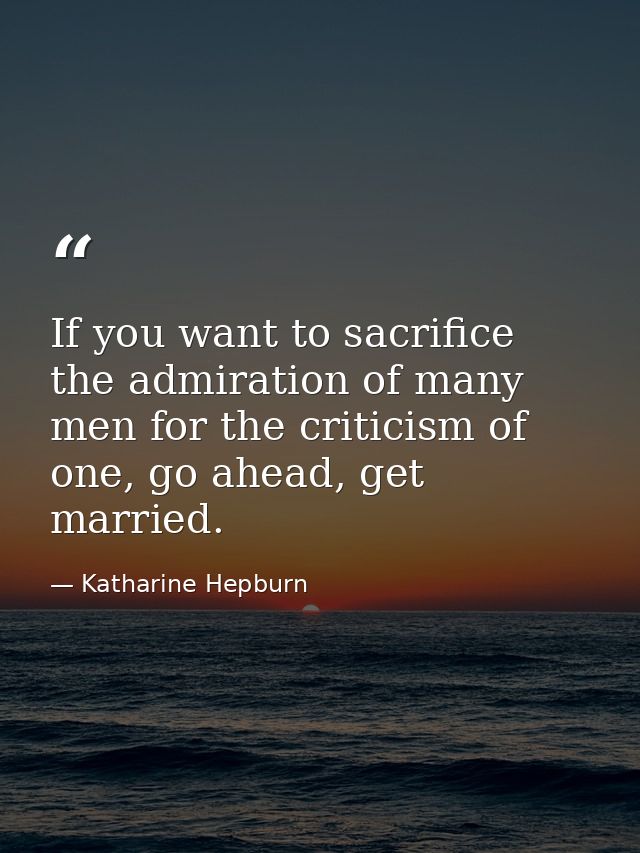 If you want to sacrifice the admiration of many men for the criticism of one, go ahead, get married. — Katharine Hepburn