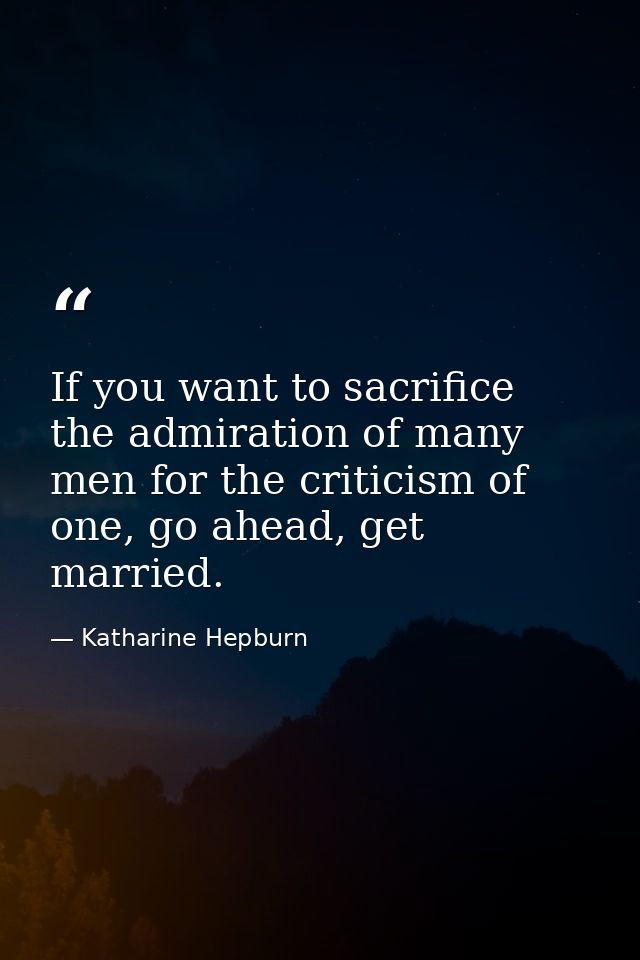 If you want to sacrifice the admiration of many men for the criticism of one, go ahead, get married. — Katharine Hepburn