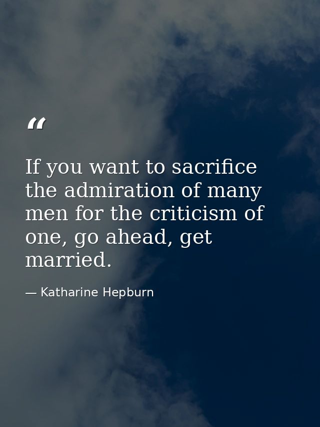 If you want to sacrifice the admiration of many men for the criticism of one, go ahead, get married. — Katharine Hepburn
