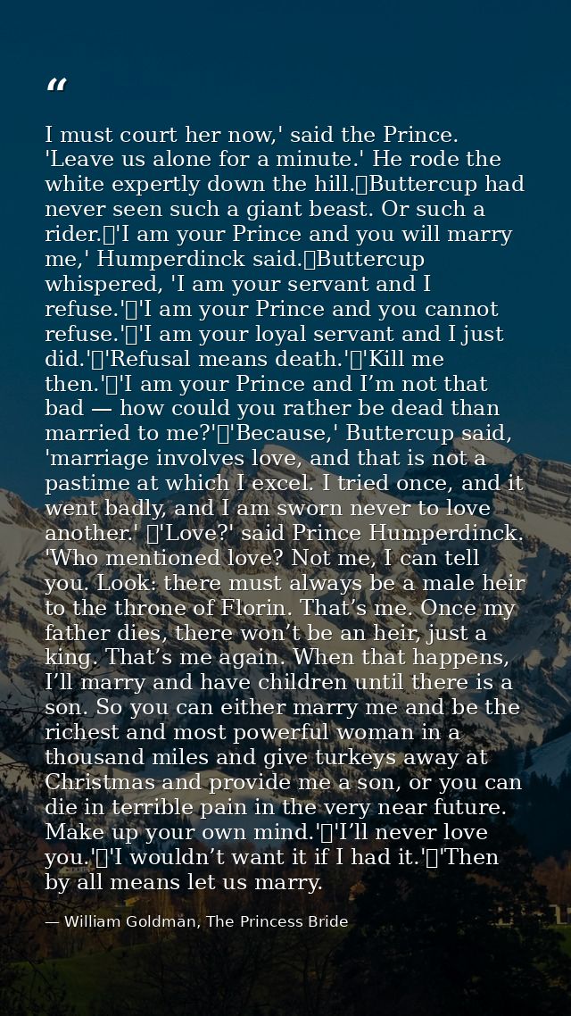 I must court her now,' said the Prince. 'Leave us alone for a minute.' He rode the white expertly down the hill.	Butterc — William Goldman, The Princess Bride