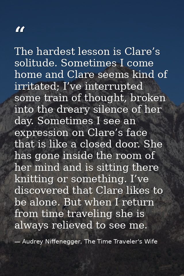 The hardest lesson is Clare’s solitude. Sometimes I come home and Clare seems kind of irritated; I’ve interrupted some t — Audrey Niffenegger, The Time Traveler's Wife