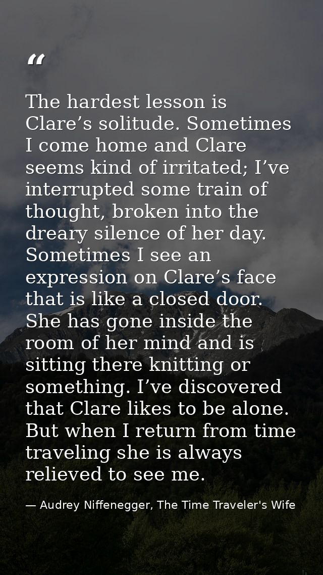 The hardest lesson is Clare’s solitude. Sometimes I come home and Clare seems kind of irritated; I’ve interrupted some t — Audrey Niffenegger, The Time Traveler's Wife
