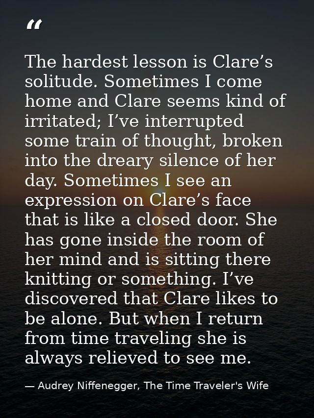 The hardest lesson is Clare’s solitude. Sometimes I come home and Clare seems kind of irritated; I’ve interrupted some t — Audrey Niffenegger, The Time Traveler's Wife