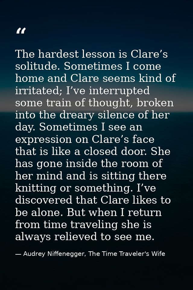 The hardest lesson is Clare’s solitude. Sometimes I come home and Clare seems kind of irritated; I’ve interrupted some t — Audrey Niffenegger, The Time Traveler's Wife