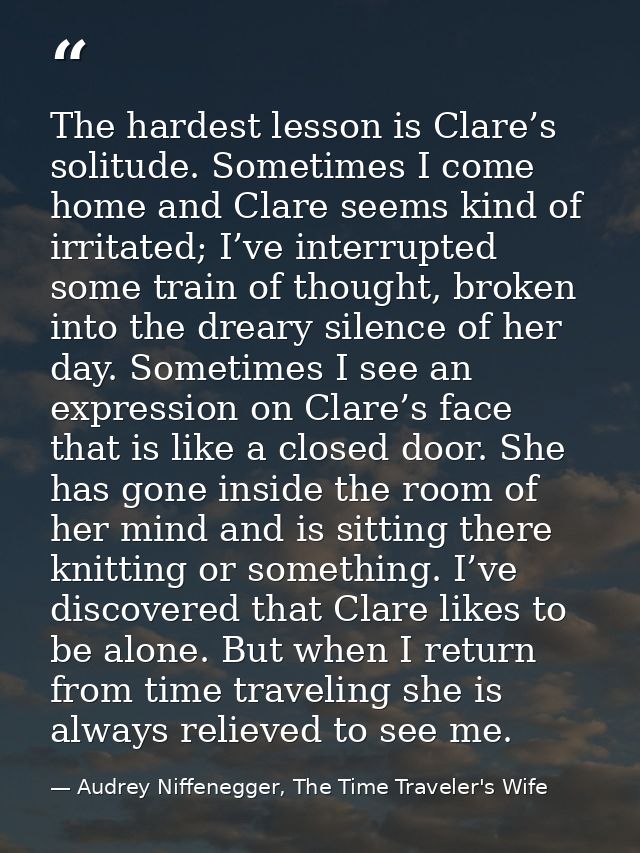 The hardest lesson is Clare’s solitude. Sometimes I come home and Clare seems kind of irritated; I’ve interrupted some t — Audrey Niffenegger, The Time Traveler's Wife