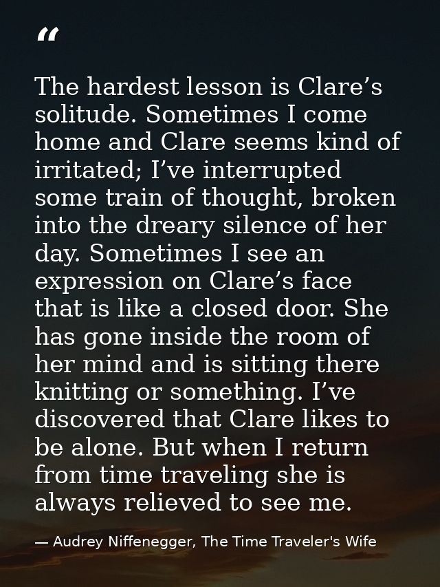The hardest lesson is Clare’s solitude. Sometimes I come home and Clare seems kind of irritated; I’ve interrupted some t — Audrey Niffenegger, The Time Traveler's Wife