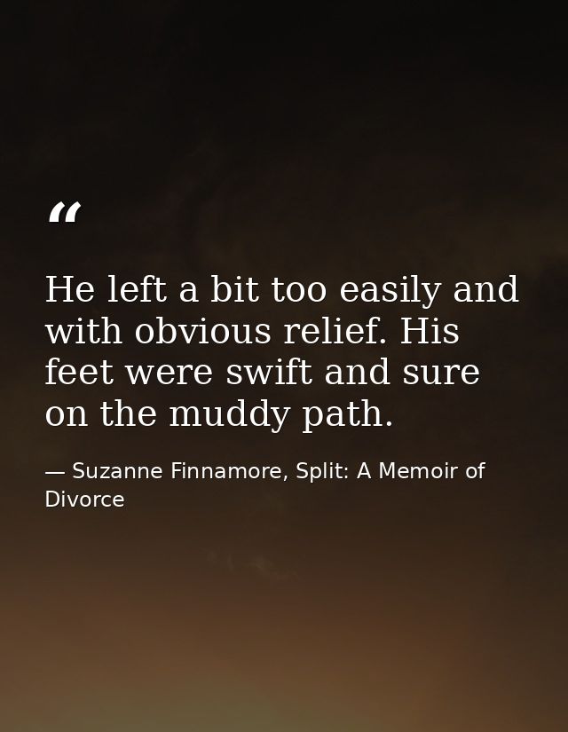 He left a bit too easily and with obvious relief. His feet were swift and sure on the muddy path. — Suzanne Finnamore, Split: A Memoir of Divorce