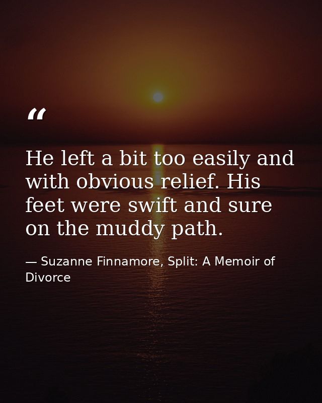 He left a bit too easily and with obvious relief. His feet were swift and sure on the muddy path. — Suzanne Finnamore, Split: A Memoir of Divorce