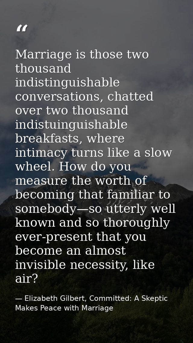 Marriage is those two thousand indistinguishable conversations, chatted over two thousand indistuinguishable breakfasts, — Elizabeth Gilbert, Committed: A Skeptic Makes Peace with Marriage
