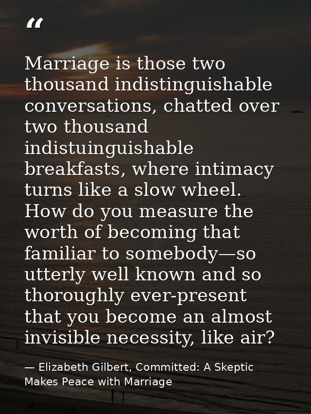 Marriage is those two thousand indistinguishable conversations, chatted over two thousand indistuinguishable breakfasts, — Elizabeth Gilbert, Committed: A Skeptic Makes Peace with Marriage