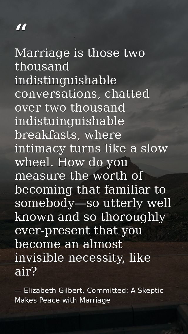 Marriage is those two thousand indistinguishable conversations, chatted over two thousand indistuinguishable breakfasts, — Elizabeth Gilbert, Committed: A Skeptic Makes Peace with Marriage