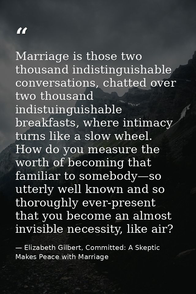 Marriage is those two thousand indistinguishable conversations, chatted over two thousand indistuinguishable breakfasts, — Elizabeth Gilbert, Committed: A Skeptic Makes Peace with Marriage