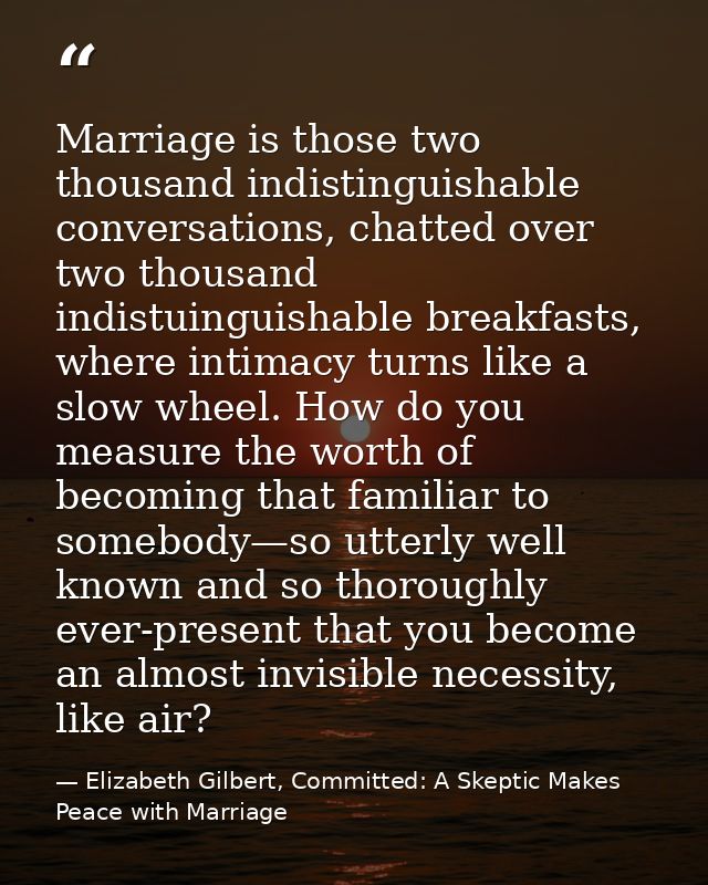 Marriage is those two thousand indistinguishable conversations, chatted over two thousand indistuinguishable breakfasts, — Elizabeth Gilbert, Committed: A Skeptic Makes Peace with Marriage