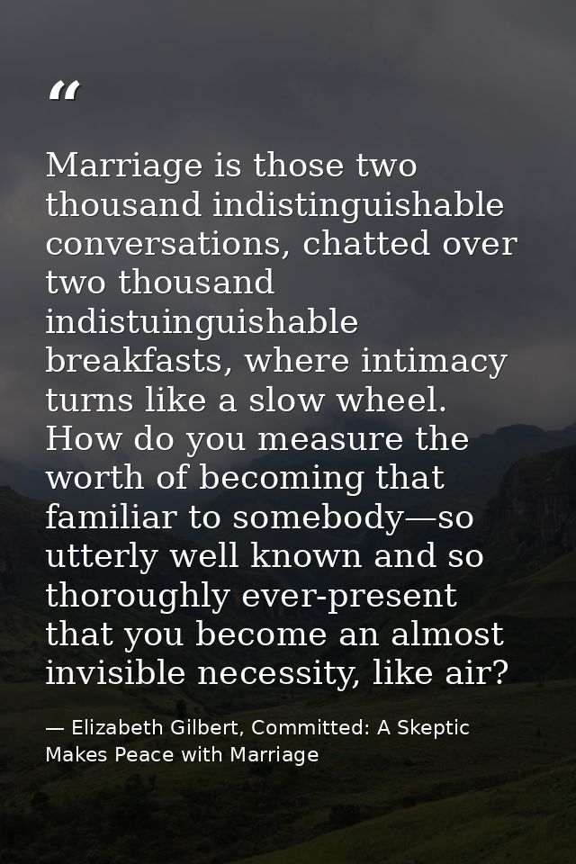 Marriage is those two thousand indistinguishable conversations, chatted over two thousand indistuinguishable breakfasts, — Elizabeth Gilbert, Committed: A Skeptic Makes Peace with Marriage