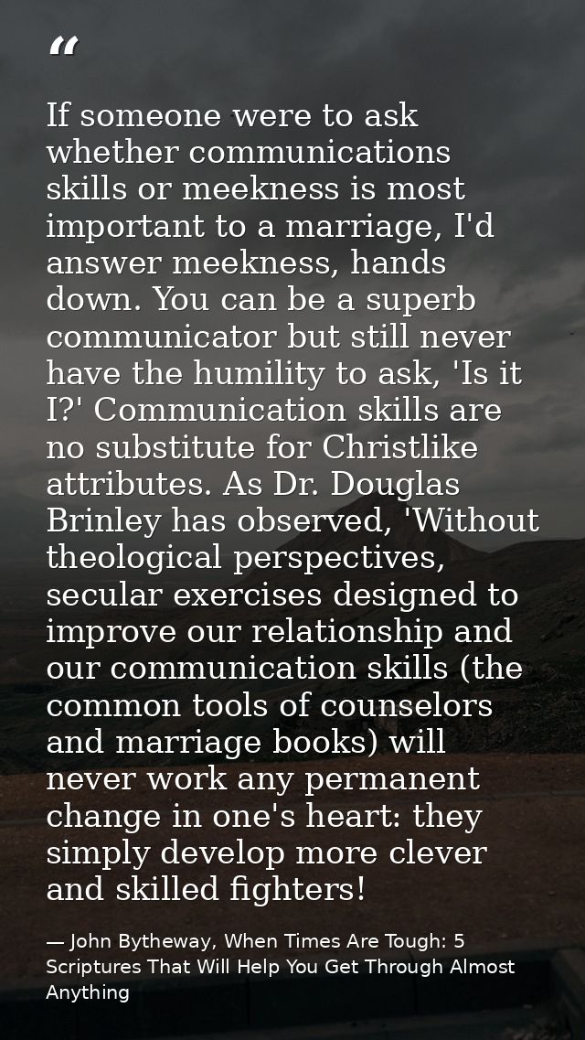 If someone were to ask whether communications skills or meekness is most important to a marriage, I'd answer meekness, h — John Bytheway, When Times Are Tough: 5 Scriptures That Will Help You Get Through Almost Anything