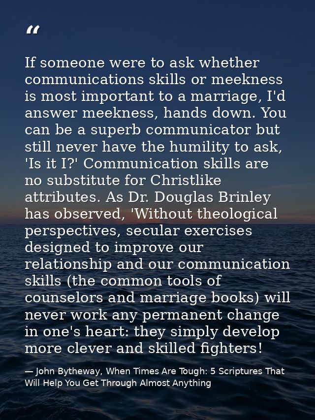 If someone were to ask whether communications skills or meekness is most important to a marriage, I'd answer meekness, h — John Bytheway, When Times Are Tough: 5 Scriptures That Will Help You Get Through Almost Anything