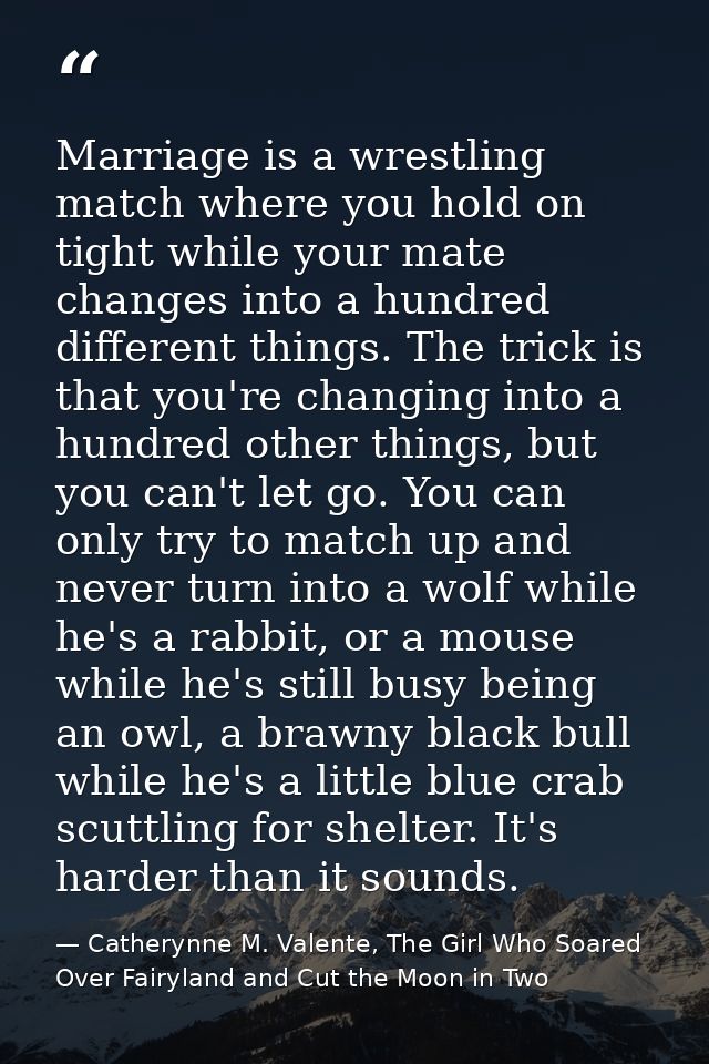 Marriage is a wrestling match where you hold on tight while your mate changes into a hundred different things. The trick — Catherynne M. Valente, The Girl Who Soared Over Fairyland and Cut the Moon in Two