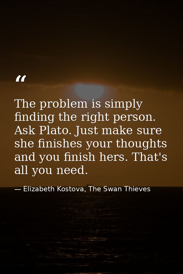 The problem is simply finding the right person. Ask Plato. Just make sure she finishes your thoughts and you finish hers — Elizabeth Kostova, The Swan Thieves
